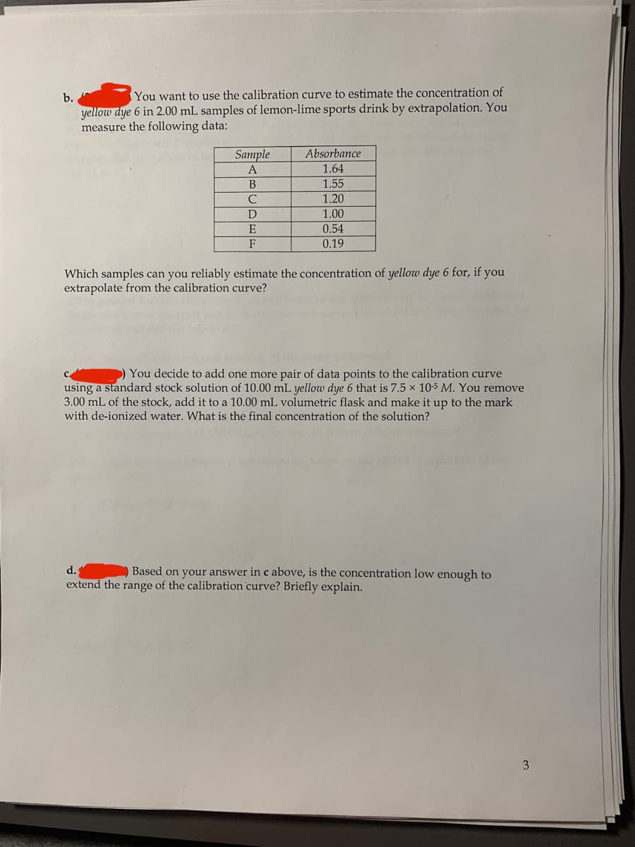 b.
You want to use the calibration curve to estimate the concentration of
yellow dye 6 in 2.00 mL samples of lemon-lime sports drink by extrapolation. You
measure the following data:
Sample
Absorbance
1.64
1.55
A
B
1.20
D
1.00
E
0.54
F
0.19
Which samples can you reliably estimate the concentration of yellow dye 6 for, if you
extrapolate from the calibration curve?
) You decide to add one more pair of data points to the calibration curve
using a standard stock solution of 10.00 mL yellow dye 6 that is 7.5 x 10-5 M. You remove
3.00 mL of the stock, add it to a 10.00 mL volumetric flask and make it up to the mark
with de-ionized water. What is the final concentration of the solution?
d.
Based on your answer in c above, is the concentration low enough to
extend the range of the calibration curve? Briefly explain.
