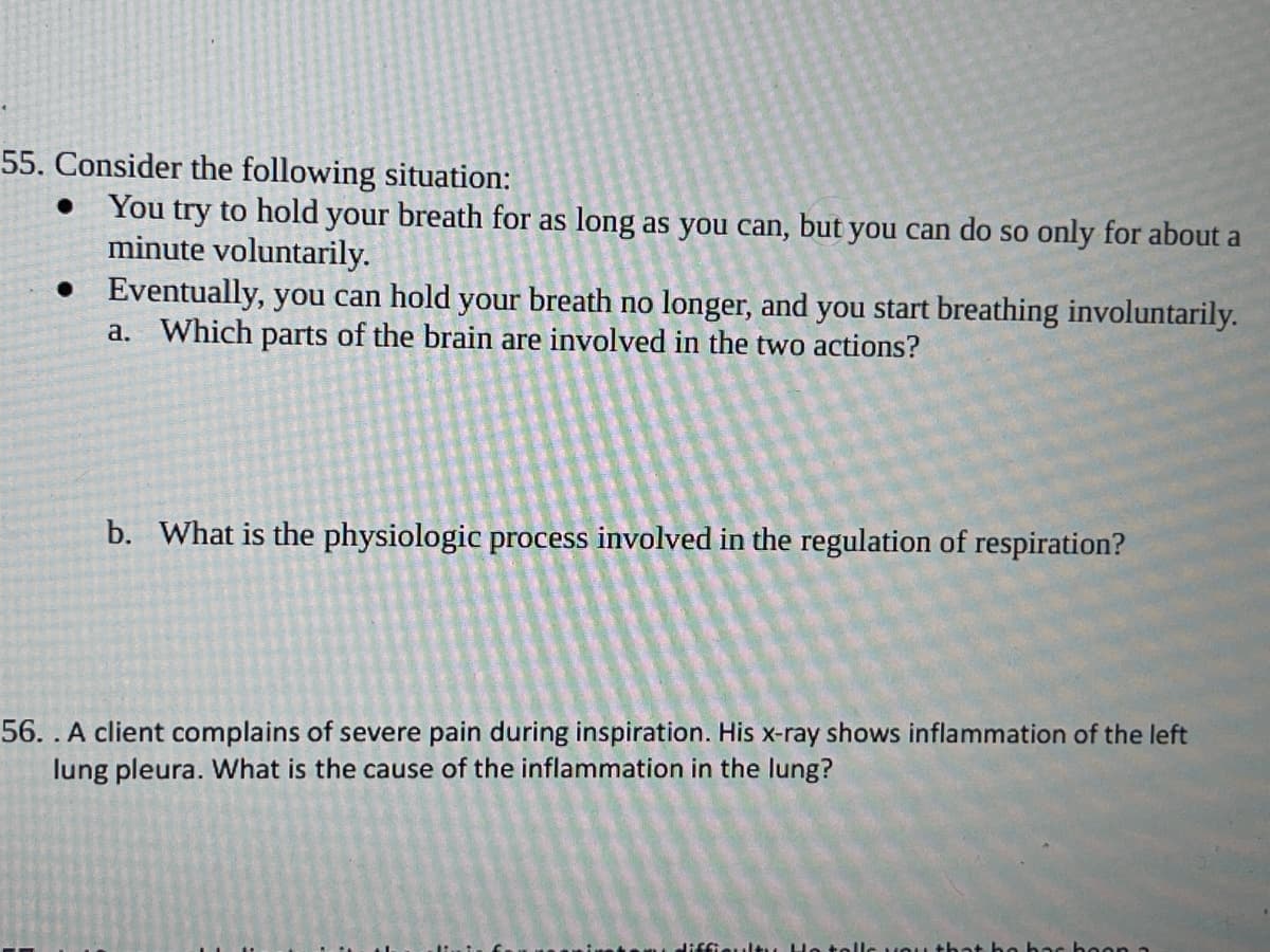 55. Consider the following situation:
• You try to hold your breath for as long as you can, but you can do so only for about a
minute voluntarily.
• Eventually, you can hold your breath no longer, and you start breathing involuntarily.
a. Which parts of the brain are involved in the two actions?
b. What is the physiologic process involved in the regulation of respiration?
56. . A client complains of severe pain during inspiration. His x-ray shows inflammation of the left
lung pleura. What is the cause of the inflammation in the lung?
hoon a
