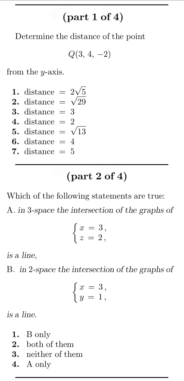 (part 1 of 4)
Determine the distance of the point
Q(3, 4, -2)
from the y-axis.
1. distance 2√5
2. distance =
√29
3. distance
3
4. distance = 2
5. distance
6. distance
7. distance
=
is a line.
-
1.
2.
3.
4.
=
-
=
4
5
(part 2 of 4)
Which of the following statements are true:
A. in 3-space the intersection of the graphs of
13
X =
2
is a line,
B. in 2-space the intersection of the graphs of
S
=
X =
y =
B only
both of them
neither of them
A only
3,
29
3,
1,