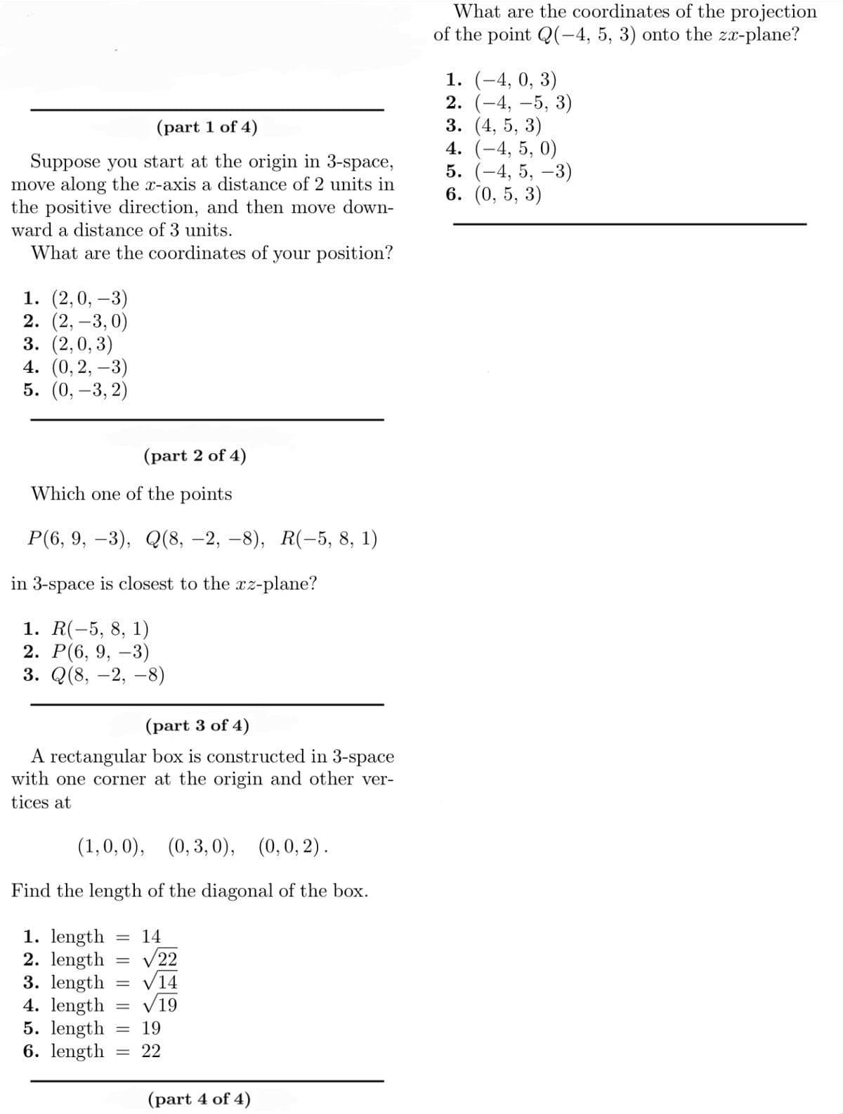 (part 1 of 4)
Suppose you start at the origin in 3-space,
move along the x-axis a distance of 2 units in
the positive direction, and then move down-
ward a distance of 3 units.
What are the coordinates of your position?
1. (2,0, -3)
2. (2, -3,0)
3. (2,0,3)
4. (0, 2, -3)
5. (0, -3,2)
(part 2 of 4)
Which one of the points
P(6, 9, -3), Q(8, -2, -8), R(-5, 8, 1)
in 3-space is closest to the xz-plane?
1. R(-5, 8, 1)
2. P(6, 9, -3)
3. Q(8, -2, -8)
(part 3 of 4)
A rectangular box is constructed in 3-space
with one corner at the origin and other ver-
tices at
(1,0,0), (0,3,0), (0,0,2).
Find the length of the diagonal of the box.
1. length 14
2. length
3. length
4. length
5. length
6. length
=
=
=
=
√22
√14
√19
19
22
(part 4 of 4)
What are the coordinates of the projection
of the point Q(-4, 5, 3) onto the zx-plane?
1. (-4, 0, 3)
2. (-4, -5, 3)
(4, 5, 3)
3.
4. (-4, 5, 0)
5. (-4, 5, -3)
6. (0,5, 3)