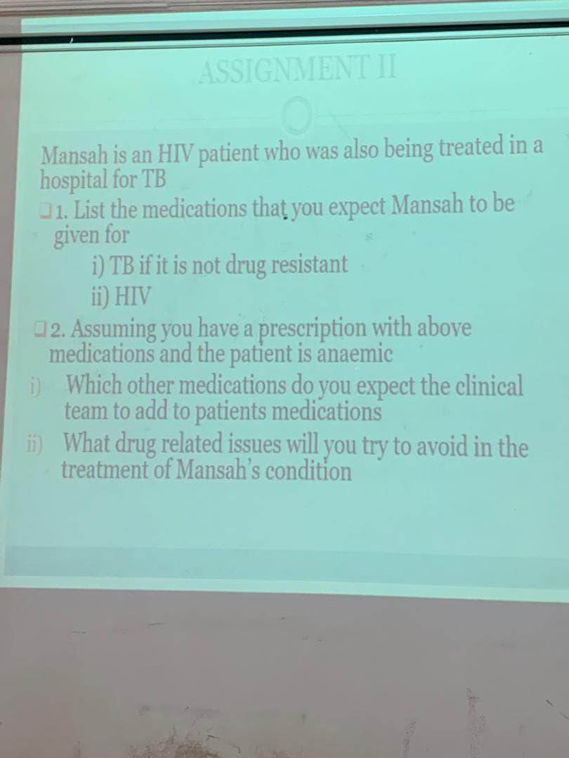 ASSIGNMENT II
Mansah is an HIV patient who was also being treated in a
hospital for TB
01. List the medications that you expect Mansah to be
given for
i) TB if it is not drug resistant
ii) HIV
02. Assuming you have a prescription with above
medications and the patient is anaemic
) Which other medications do you expect the clinical
team to add to patients medications
i What drug related issues will you try to avoid in the
treatment of Mansah's condition
