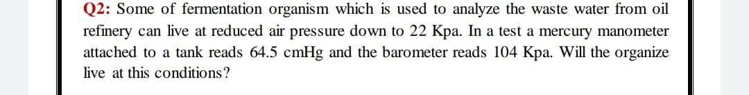 Q2: Some of fermentation organism which is used to analyze the waste water from oil
refinery can live at reduced air pressure down to 22 Kpa. In a test a mercury manometer
attached to a tank reads 64.5 cmHg and the barometer reads 104 Kpa. Will the organize
live at this conditions?
