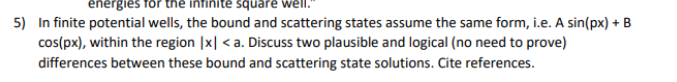 energies for the
square well."
5) Infinite potential wells, the bound and scattering states assume the same form, i.e. A sin(px) + B
cos(px), within the region |x| <a. Discuss two plausible and logical (no need to prove)
differences between these bound and scattering state solutions. Cite references.