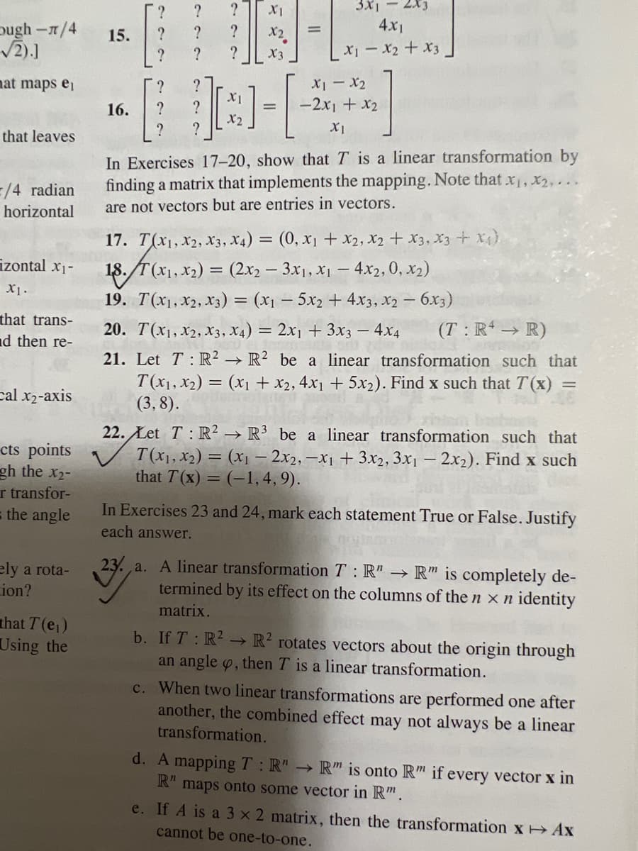 Dugh-л/4
√2).]
at maps ei
that leaves
=/4 radian
horizontal
izontal x₁-
XI.
that trans-
nd then re-
Cal x₂-axis
cts points
gh the X2-
r transfor-
= the angle
ely a rota-
ion?
that T (e₁)
Using the
15.
16.
?
?
?
?
?
?
?
?
I
?
?
X1
?
H
X2
?
X3
X1
X2
=
=
3x1
4x1
x₁ - x2 + x3
đi – 12
-2x1 + x₂
XI
In Exercises 17-20, show that T is a linear transformation by
finding a matrix that implements the mapping. Note that x₁, x₂,...
are not vectors but are entries in vectors.
17. T(X1, X2, X3, X4) = (0, x₁ + x2, x2 + x3, x3 + x^)
18. /T(x1, x₂) = (2x2 – 3x₁, x₁ − 4x2, 0, x₂)
-
19. T(X1, X2, X3) = (x₁ - 5x₂ + 4x3, x2 - 6x3)
20. T(X1, X2, X3, X4) = 2x₁ + 3x3 - 4x4 (T: R → R)
21. Let T R2 R2 be a linear transformation such that
T(X1, X₂) = (x₁ + x2, 4x₁ + 5x₂). Find x such that T(x) =
(3,8).
=
→>>>
22. Let T: R2 R³ be a linear transformation such that
T(x₁, x₂) = (x₁ - 2x2, -x1 + 3x2, 3x1 - 2x2). Find x such
that T(x)= (-1,4,9).
In Exercises 23 and 24, mark each statement True or False. Justify
each answer.
23. a. A linear transformation T: R" → R" is completely de-
termined by its effect on the columns of the n x n identity
matrix.
->>
b. If T: R² R2 rotates vectors about the origin through
an angle , then T is a linear transformation.
c. When two linear transformations are performed one after
another, the combined effect may not always be a linear
transformation.
d. A mapping T: R" → R" is onto R" if every vector x in
R" maps onto some vector in Rm.
e. If A is a 3 x 2 matrix, then the transformation x→ Ax
cannot be one-to-one.