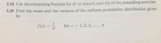 3.34 Use the computing formula for a to rework part (b) of the preceding exercise.
3.35 Find the mean and the variance of the uniform probability distribution given
by
for x-1,2, 3,...n
