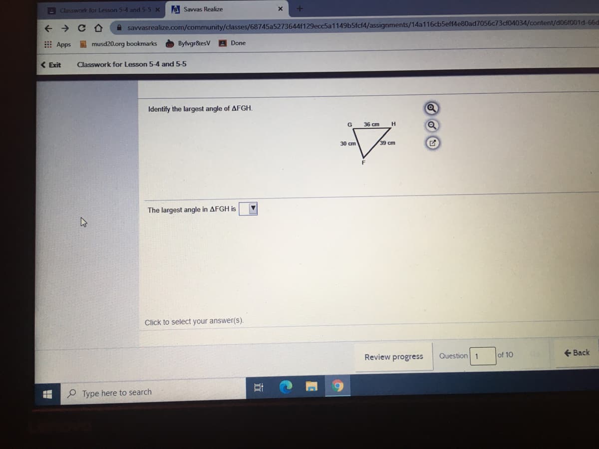 - Classwork for Lesson 5-4 and 5-5 X
S Savvas Realize
+ + C A
A savvasrealize.com/community/classes/68745a5273644f129ecc5a1149b5fcf4/assignments/14a116cb5eff4e80ad7056c73cf04034/content/d06f001d-66d
E Apps musd20.org bookmarks
Byfvgr&esV
A Done
( Exit
Classwork for Lesson 5-4 and 5-5
Identify the largest angle of AFGH.
G
36 cm
H
30 cm
39 cm
F
The largest angle in AFGH is
Click to select your answer(s).
Review progress
Question 1
of 10
+ Back
O Type here to search
