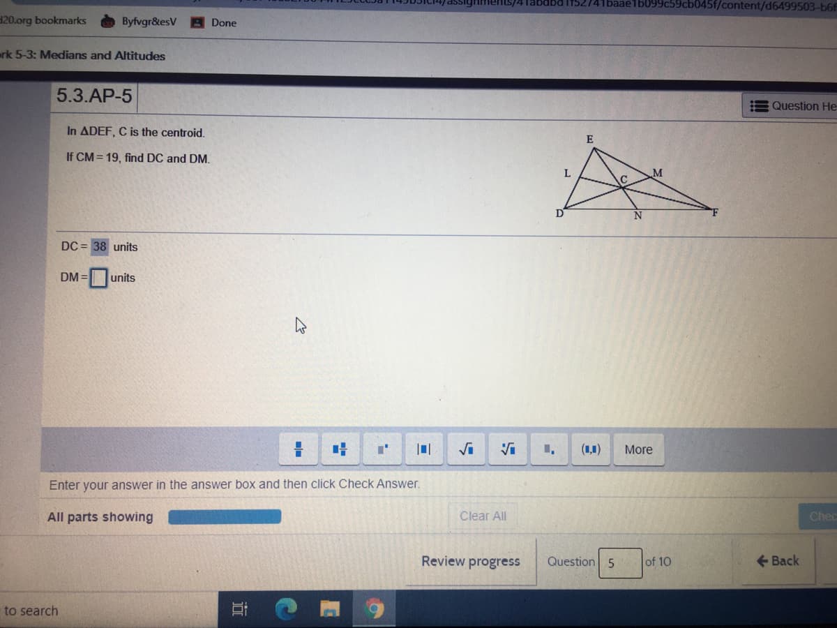 1baae1b09
45f/content/d6499503-b6f
120.org bookmarks
Byfvgr&esV
Done
erk 5-3: Medians and Altitudes
5.3.AP-5
Question He
In ADEF, C is the centroid.
E
If CM = 19, find DC and DM.
L
N
DC = 38 units
DM = units
(1,1)
More
Enter your answer in the answer box and then click Check Answer.
All parts showing
Clear All
Chec
Review progress
Question 5
of 10
+ Back
to search
近
