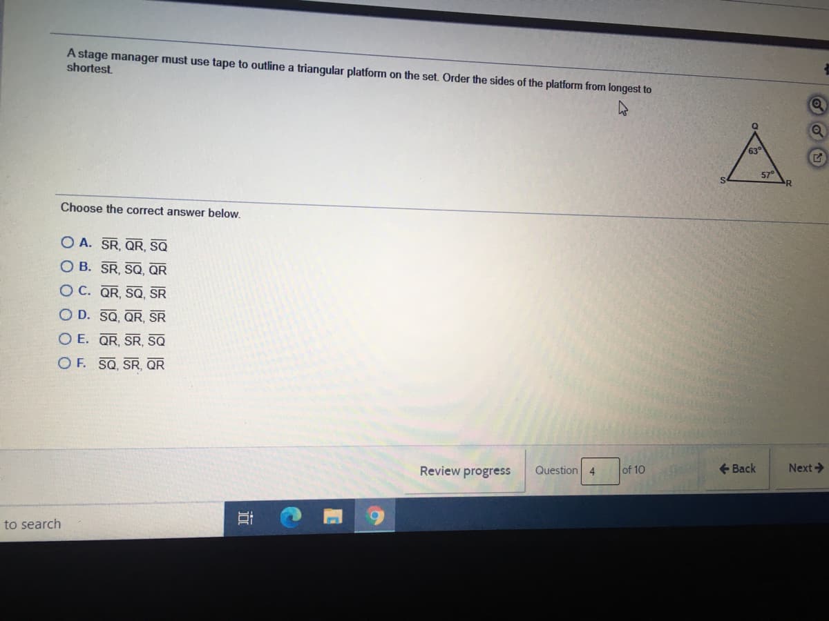 A stage manager must use tape to outline a triangular platform on the set. Order the sides of the platform from longest to
shortest
A
63
57°
Choose the correct answer below.
O A. SR, QR, SQ
O B. SR, SQ, QR
O C. QR, SQ, SR
O D. SQ, QR, SR
O E. QR, SR, SsQ
O F. SQ, SR, QR
Review progress
Question 4
of 10
+ Back
Next>
to search
近
