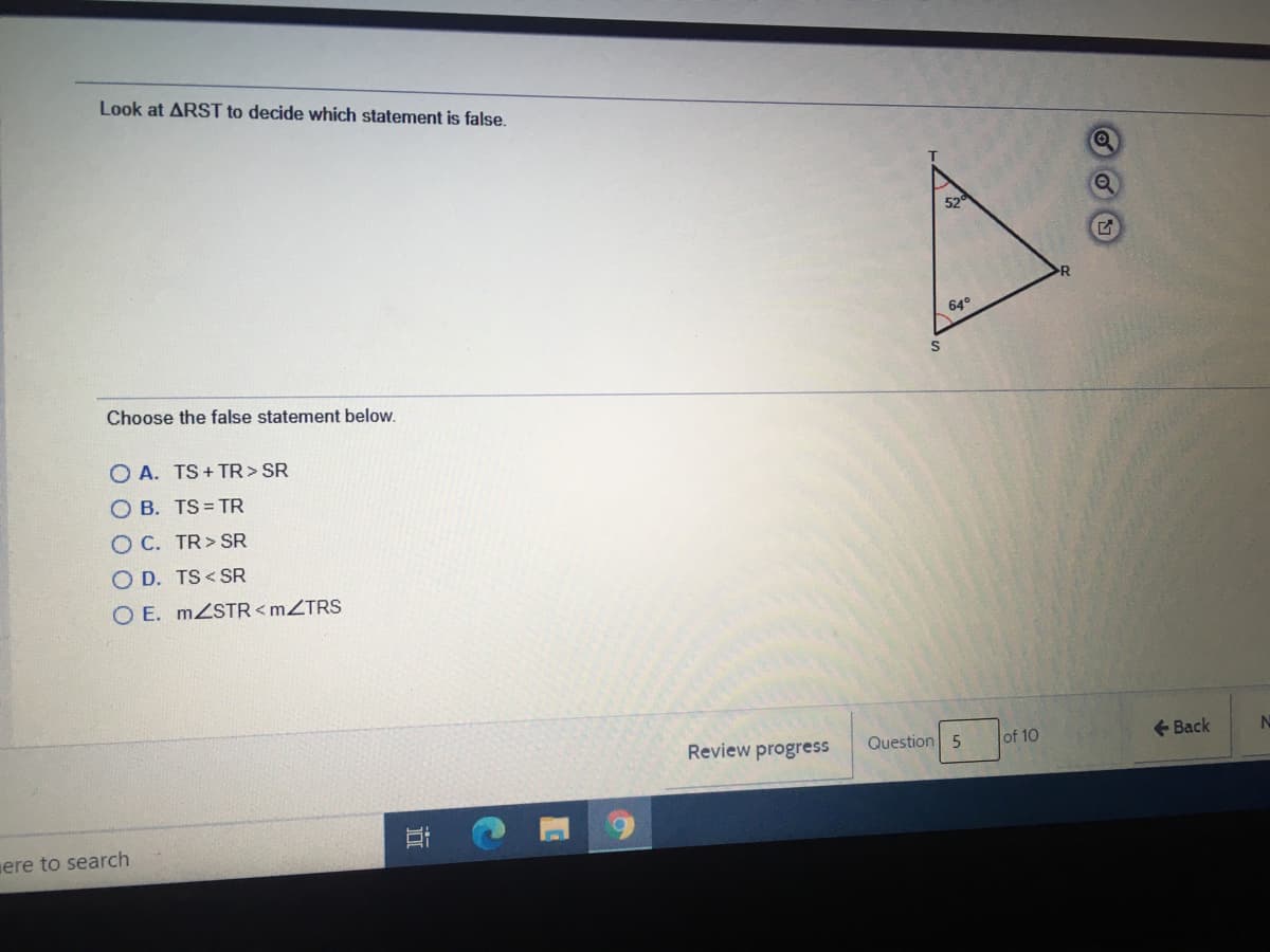 Look at ARST to decide which statement is false.
640
Choose the false statement below.
O A. TS+ TR> SR
O B. TS = TR
O C. TR> SR
O D. TS < SR
O E. MZSTR<MZTRS
Review progress
Question 5
of 10
+ Back
uere to search
近
