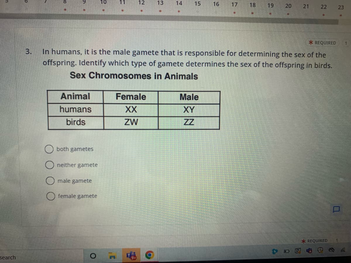 search
Animal
humans
birds
both gametes
neither gamete
male gamete
female gamete
10
O
*
12
Female
XX
ZW
45
13
*
14 15
*REQUIRED
3.
In humans, it is the male gamete that is responsible for determining the sex of the
offspring. Identify which type of gamete determines the sex of the offspring in birds.
Sex Chromosomes in Animals
16
Male
XY
ZZ
17
18
19
*
20
21
A
0
22
*REQUIRED
P
6
0
23
*
W
1