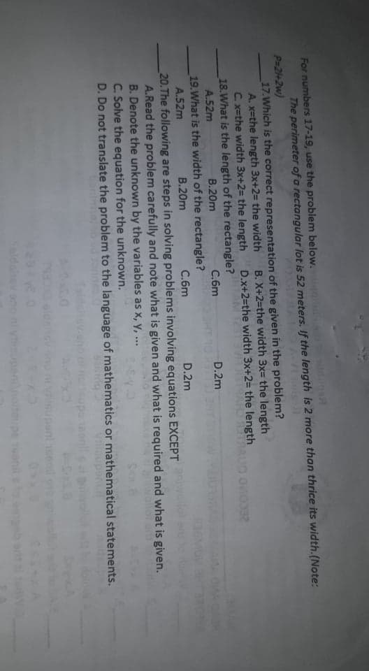 For numbers 17-19, use the problem below.
The perimeter of a rectangular lot is 52 meters. If the length is 2 more than thrice its width.(Note:
P=2+2w)
17.Which is the correct representation of the given in the problem?
A. x=the length 3x+2= the width
C. x=the width 3x+2= the length
18.What is the length of the rectangle?
A.52m
B. X+2=the width 3x= the length
D.x+2=the width 3x+2= the length
В.20m
C.6m
D.2m
19.What is the width of the rectangle?
C.6m
A.52m
В.20m
D.2m
20.The following are steps in solving problems involving equations EXCEPT
A.Read the problem carefully and note what is given and what is required and what is given.
B. Denote the unknown by the variables as x, y, ...
C. Solve the equation for the unknown.
D. Do not translate the problem to the language of mathematics or mathematical statements.
nnoiteupe onil
