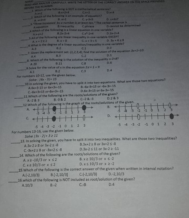 NAME
AD AND ANALYZE CAREFULLY. WRITE THE LETTER OF THE CORRECT ANSWER ON THE SPACE PROVIDED
BEFORE THE NUMBER,
Which of the following is NOT a mathematical sentence?
B.x+2-4
2 Which of the following is an example of equation?
B. x>2
Ax+2
C.x>2
D.x<4
A. x+2=4
3 Three Increased by a number is at least ten." The verbal sentence is
C. y-3<5
D. 2+457
A.equation
4.Which of the following is a linear equation in one variable?
B.inequality
C.phrase
D.cannot be determined
В.2x-2-4
A.x-y=2
5.All of the following are linear inequallty in one variable EXCEPT
C.x-2=4
D.2x-2>4
A. x+ 222
B. x <0
C. x+3 = 5
D. 3y + 658
6. What is the degree of a linear equation/Inequality in one variable?
A.3
7. Given the replacement set: (1,2,3,4), find the solution of the equation 3x+1=10.
В.2
C.1
D.O
A.4
B.3
C.2
D.1
8. Which of the following is the solution of the inequality n-2>8?
A.20
9.Solve for the value of x in the equation 2x +1 = 9.
В.11
C.8
D.6
A.1
В.2
С.3
D.4
For numbers 10-12, use the given below.
Solve : 16x - 3%3D15
10.In solving the given, you have to split it into two equations. What are those two equations?
A.6x+3-15 or 6x+3=-15
C.-6x+3=15 or-6x+3=-15
B.-6x-3+15 or -6x-3=-15
D.6x-3=15 or 6x-3=-15
11.Which of the following are the roots/solutions of the given?
D.2 & 3
A.-2 & 3
B.-3 & 2
C.-2 & -3
12.Which of the following is the graph of the roots/solutions of the given.
A. +
В.
-5 -4 -3 -2 -1 0
-2
0+
D. ++
-5 -4 -3 -2 -1 0 1
3.
-5 -4 -3 -2 -1 0 1 2 3
For numbers 13-16, use the given below.
Solve 13x - 21+32 11
13. In solving the given, you have to split it into two inequalities. What are those two inequalities?
A.3x-2 2 8 or 3x-2 s-8
C.-3x+2 2 8 or -3x+2 s-8
14. Which of the following are the roots/solutions of the given?
A. x2-10/3 or x s2
C. x2 10/3 or x S2
15.Which of the following is the correct answer of the given when written in interval notation?
A.(-2,10/3)
16.which of the following is NOT included as root/solution of the given?
A.10/3
B.3x+2 28 or 3x+2 s-8
D.3x-2 s 11 or 3x-2 2 -11
B. x 2 10/3 or xS-2
D. xs 10/3 or x 2-2
B.[-2,10/3]
C.(-2,10/3}
D.-2,10/3
В.-2
C.-3
D.4
2.
LL
2.
