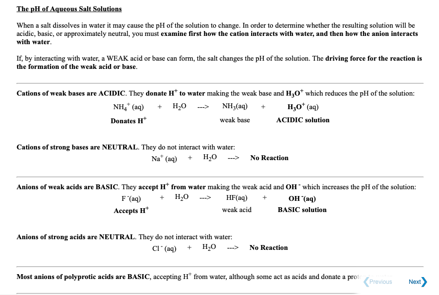 The pH of Aqueous Salt Solutions
When a salt dissolves in water it may cause the pH of the solution to change. In order to determine whether the resulting solution will be
acidic, basic, or approximately neutral, you must examine first how the cation interacts with water, and then how the anion interacts
with water.
If, by interacting with water, a WEAK acid or base can form, the salt changes the pH of the solution. The driving force for the reaction is
the formation of the weak acid or base.
Cations of weak bases are ACIDIC. They donate H* to water making the weak base and H3Oo* which reduces the pH of the solution:
NH,* (aq)
+ H,O
NH3(aq)
H,O* (aq)
--->
Donates H*
weak base
ACIDIC solution
Cations of strong bases are NEUTRAL. They do not interact with water:
Na* (aq) + H,0 ---> No Reaction
Anions of weak acids are BASIC. They accept H* from water making the weak acid and OH which increases the pH of the solution:
F (aq)
+ H20
HF(aq)
OH (aq)
Ассepts H*
weak acid
BASIC solution
Anions of strong acids are NEUTRAL. They do not interact with water:
CI" (aq) + H,0
--->
No Reaction
Most anions of polyprotic acids are BASIC, accepting H* from water, although some act as acids and donate a proto
Previous
Next
