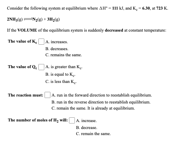 Consider the following system at equilibrium where AH° = 111 kJ, and K. = 6.30, at 723 K.
2NH3(g) N2(g) + 3H2(g)
If the VOLUME of the equilibrium system is suddenly decreased at constant temperature:
The value of K
A. increases.
B. decreases.
C. remains the same.
The value of Qe
A. is greater than K..
B. is equal to K..
C. is less than K..
The reaction must:
|A. run in the forward direction to reestablish equilibrium.
B. run in the reverse direction to reestablish equilibrium.
C. remain the same. It is already at equilibrium.
The number of moles of H2 will:
A. increase.
B. decrease.
C. remain the same.
