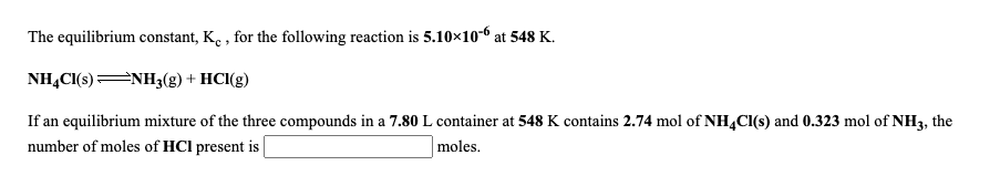 The equilibrium constant, K. , for the following reaction is 5.10×10-6 at 548 K.
NHẠC(s) NH3(g) + HCl(g)
If an equilibrium mixture of the three compounds in a 7.80 L container at 548 K contains 2.74 mol of NH,Cl(s) and 0.323 mol of NH3, the
number of moles of HCl present is
moles.
