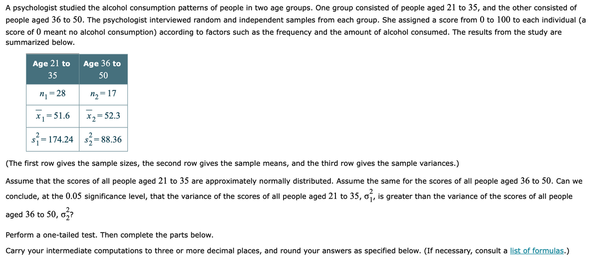 A psychologist studied the alcohol consumption patterns of people in two age groups. One group consisted of people aged 21 to 35, and the other consisted of
people aged 36 to 50. The psychologist interviewed random and independent samples from each group. She assigned a score from 0 to 100 to each individual (a
score of 0 meant no alcohol consumption) according to factors such as the frequency and the amount of alcohol consumed. The results from the study are
summarized below.
Age 21 to
Age 36 to
35
50
n1= 28
n2 = 17
*1= 51.6
X2= 52.3
2
S
2
s=174.24
S2
= 88.36
(The first row gives the sample sizes, the second row gives the sample means, and the third row gives the sample variances.)
Assume that the scores of all people aged 21 to 35 are approximately normally distributed. Assume the same for the scores of all people aged 36 to 50. Can we
conclude, at the 0.05 significance level, that the variance of the scores of all people aged 21 to 35, oí, is greater than the variance of the scores of all people
aged 36 to 50,
Perform a one-tailed test. Then complete the parts below.
Carry your intermediate computations to three or more decimal places, and round your answers as specified below. (If necessary, consult a list of formulas.)
