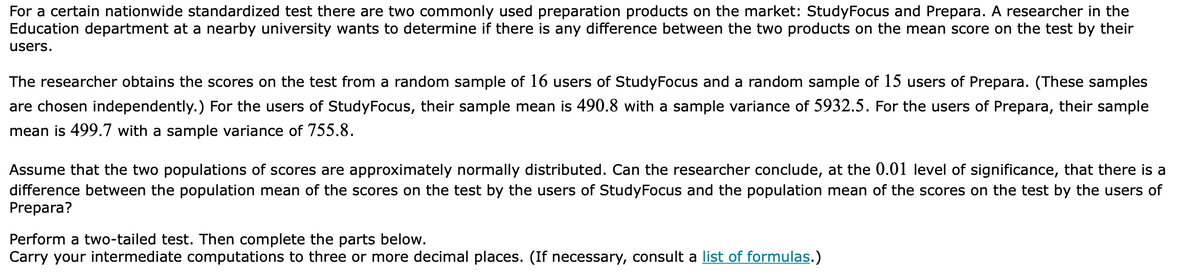 For a certain nationwide standardized test there are two commonly used preparation products on the market: StudyFocus and Prepara. A researcher in the
Education department at a nearby university wants to determine if there is any difference between the two products on the mean score on the test by their
users.
The researcher obtains the scores on the test from a random sample of 16 users of StudyFocus and a random sample of 15 users of Prepara. (These samples
are chosen independently.) For the users of StudyFocus, their sample mean is 490.8 with a sample variance of 5932.5. For the users of Prepara, their sample
mean is 499.7 with a sample variance of 755.8.
Assume that the two populations of scores are approximately normally distributed. Can the researcher conclude, at the 0.01 level of significance, that there is a
difference between the population mean of the scores on the test by the users of StudyFocus and the population mean of the scores on the test by the users of
Prepara?
Perform a two-tailed test. Then complete the parts below.
Carry your intermediate computations to three or more decimal places. (If necessary, consult a list of formulas.)
