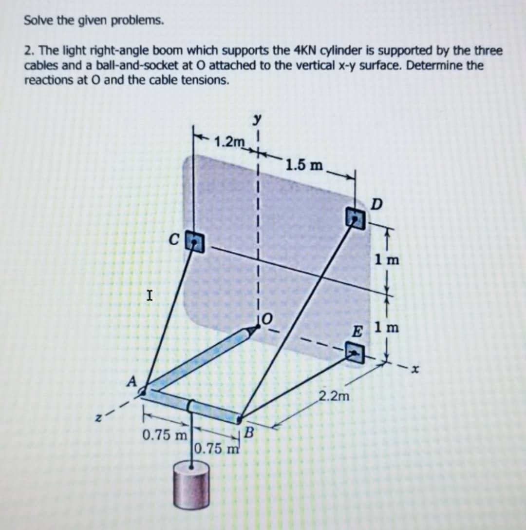 Solve the given problems.
2. The light right-angle boom which supports the 4KN cylinder is supported by the three
cables and a ball-and-socket at O attached to the vertical x-y surface. Determine the
reactions at O and the cable tensions.
y
1.2m
1.5 m
A
✓
I
C
F
0.75 m
0.75 m
B
2.2m
E
D
1 m
1 m