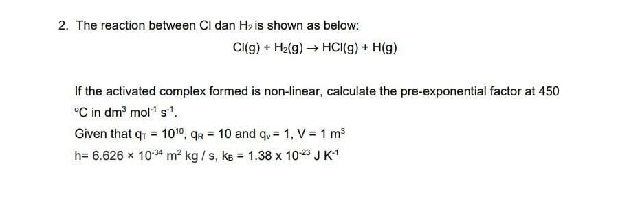 2. The reaction between Cl dan H2 is shown as below:
Cl(g) + H2(g)→ HCI(g) + H(g)
If the activated complex formed is non-linear, calculate the pre-exponential factor at 450
°C in dm3 mol" s.
Given that qr = 1010, qr = 10 and qu= 1, V = 1 m3
%3D
%!
h= 6.626 x 1034 m2 kg / s, kB = 1.38 x 10-23 J K-1
