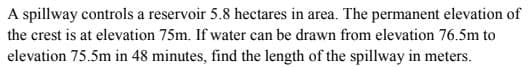 A spillway controls a reservoir 5.8 hectares in area. The permanent elevation of
the crest is at elevation 75m. If water can be drawn from elevation 76.5m to
elevation 75.5m in 48 minutes, find the length of the spillway in meters.
