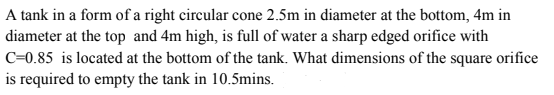 A tank in a form of a right circular cone 2.5m in diameter at the bottom, 4m in
diameter at the top and 4m high, is full of water a sharp edged orifice with
C=0.85 is located at the bottom of the tank. What dimensions of the square orifice
is required to empty the tank in 10.5mins.
