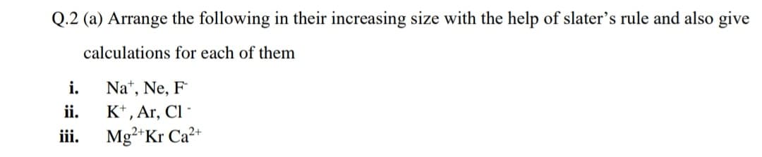 Q.2 (a) Arrange the following in their increasing size with the help of slater's rule and also give
calculations for each of them
i.
Na*, Ne, F
ii.
K*, Ar, Cl -
iii.
Mg²+Kr Ca2+
