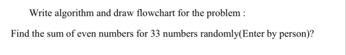 Write algorithm and draw flowchart for the problem :
Find the sum of even numbers for 33 numbers randomly(Enter by person)?
