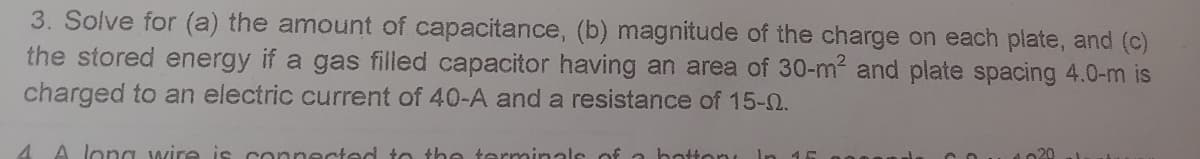 3. Solve for (a) the amount of capacitance, (b) magnitude of the charge on each plate, and (c)
the stored energy if a gas filled capacitor having an area of 30-m2 and plate spacing 4.0-m is
charged to an electric current of 40-A and a resistance of 15-0.
4 A long wire is connected to he terminals of
Hon
