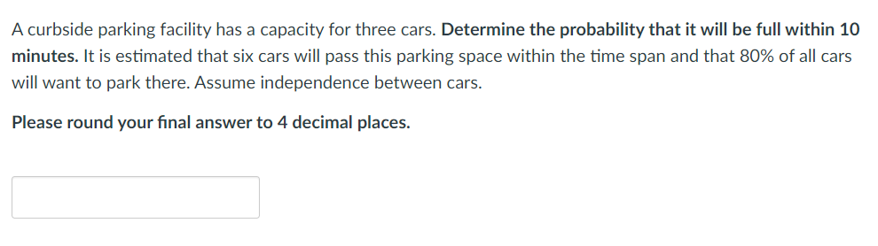 A curbside parking facility has a capacity for three cars. Determine the probability that it will be full within 10
minutes. It is estimated that six cars will pass this parking space within the time span and that 80% of all cars
will want to park there. Assume independence between cars.
Please round your final answer to 4 decimal places.
