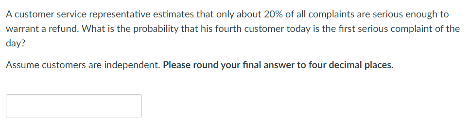 A customer service representative estimates that only about 20% of all complaints are serious enough to
warrant a refund. What is the probability that his fourth customer today is the first serious complaint of the
day?
Assume customers are independent. Please round your final answer to four decimal places.
