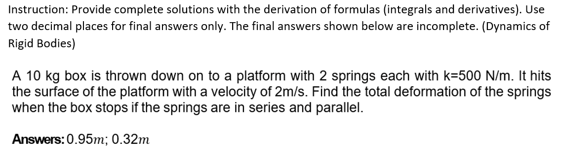 Instruction: Provide complete solutions with the derivation of formulas (integrals and derivatives). Use
two decimal places for final answers only. The final answers shown below are incomplete. (Dynamics of
Rigid Bodies)
A 10 kg box is thrown down on to a platform with 2 springs each with k=500 N/m. It hits
the surface of the platform with a velocity of 2m/s. Find the total deformation of the springs
when the box stops if the springs are in series and parallel.
Answers: 0.95m; 0.32m