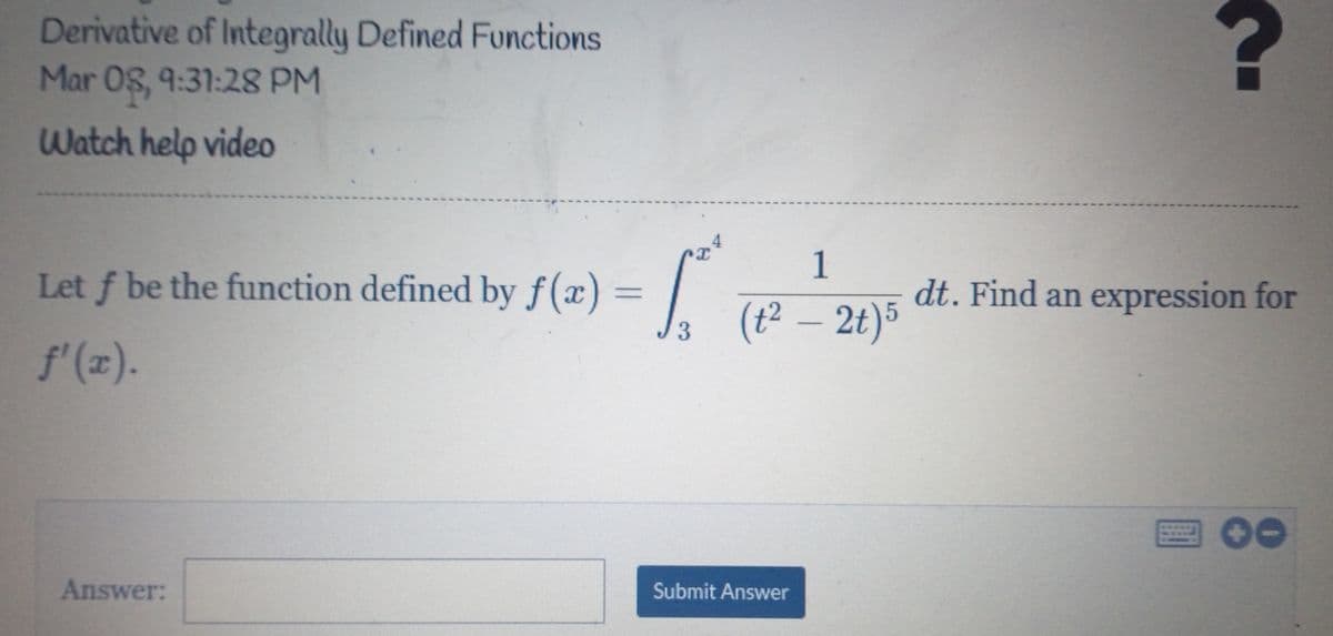 Derivative of Integrally Defined Functions
Mar 08, 9:31:28 PM
Watch help video
1
Let f be the function defined by f(x) = ||
dt. Find an expression for
(t² – 2t)5
3
f'(z).
Answer:
Submit Answer
