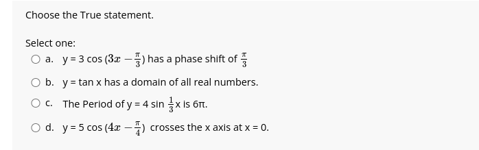 Choose the True statement.
Select one:
O a. y = 3 cos (3x) has a phase shift of
O b. y = tan x has a domain of all real numbers.
O c.
The Period of y = 4 sin x is 6tt.
O d.
y = 5 cos (4x) crosses the x axis at x = 0.