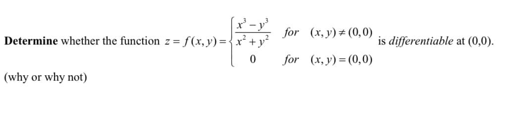 **Problem Statement: Differentiability of a Function**

Determine whether the function \( z = f(x, y) \) given by

\[
f(x, y) =
\begin{cases} 
\frac{x^3 - y^3}{x^2 + y^2} & \text{for} \quad (x, y) \neq (0, 0) \\
0 & \text{for} \quad (x, y) = (0, 0)
\end{cases}
\]

is differentiable at \((0, 0)\).

*(Provide reasoning for your conclusion).*