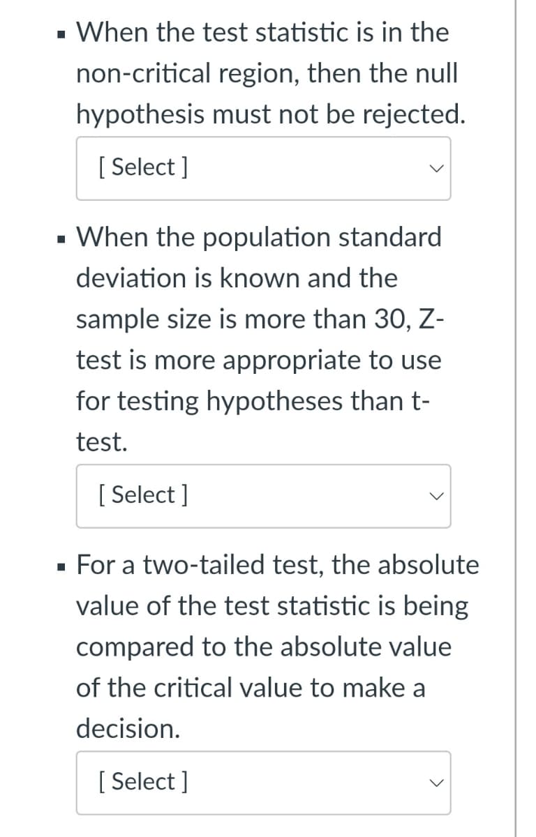 When the test statistic is in the
non-critical region, then the null
hypothesis must not be rejected.
[ Select ]
- When the population standard
deviation is known and the
sample size is more than 30, Z-
test is more appropriate to use
for testing hypotheses than t-
test.
[ Select ]
For a two-tailed test, the absolute
value of the test statistic is being
compared to the absolute value
of the critical value to make a
decision.
[ Select ]
