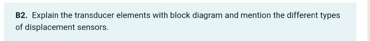 B2. Explain the transducer elements with block diagram and mention the different types
of displacement sensors.
