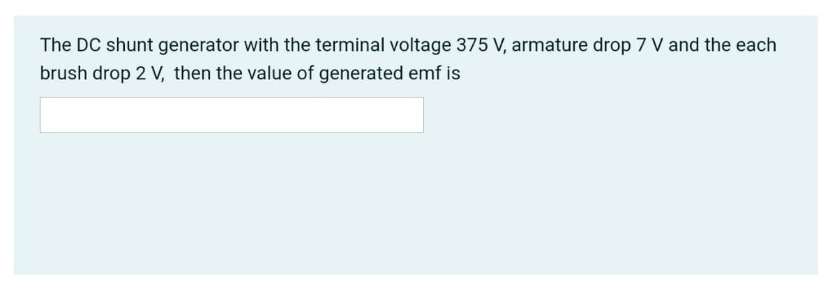 The DC shunt generator with the terminal voltage 375 V, armature drop 7 V and the each
brush drop 2 V, then the value of generated emf is
