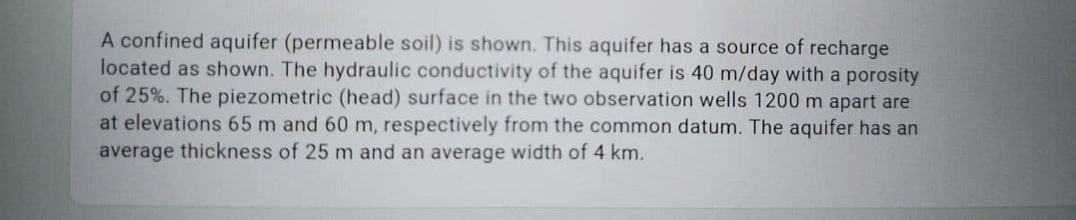 A confined aquifer (permeable soil) is shown. This aquifer has a source of recharge
located as shown. The hydraulic conductivity of the aquifer is 40 m/day with a porosity
of 25%. The piezometric (head) surface in the two observation wells 1200 m apart are
at elevations 65 m and 60 m, respectively from the common datum. The aquifer has an
average thickness of 25 m and an average width of 4 km.
