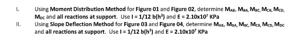 Using Moment Distribution Method for Figure 01 and Figure 02, determine MAB, MBA, MBc, McB, McD,
Moc and all reactions at support. Use I= 1/12 b(h³) and E = 2.10x107 KPa
Using Slope Deflection Method for Figure 03 and Figure 04, determine MAB, MBA, MBc, McB, McD, Moc
and all reactions at support. Use I = 1/12 b(h³) and E = 2.10x107 KPa
I.
II.
