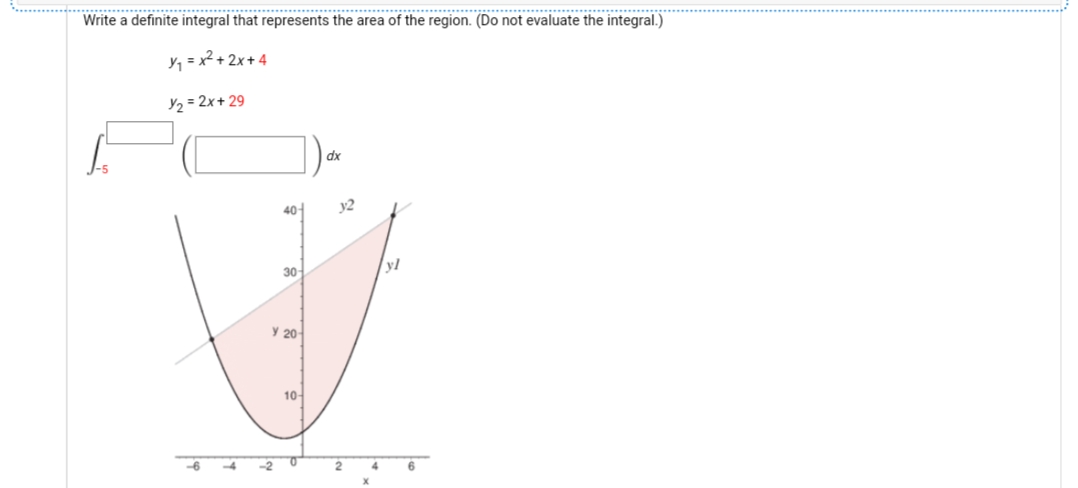 Write a definite integral that represents the area of the region. (Do not evaluate the integral.)
Y, = x² + 2x+ 4
Y2 = 2x+ 29
dx
40
y2
30
yl
У 20
10-
