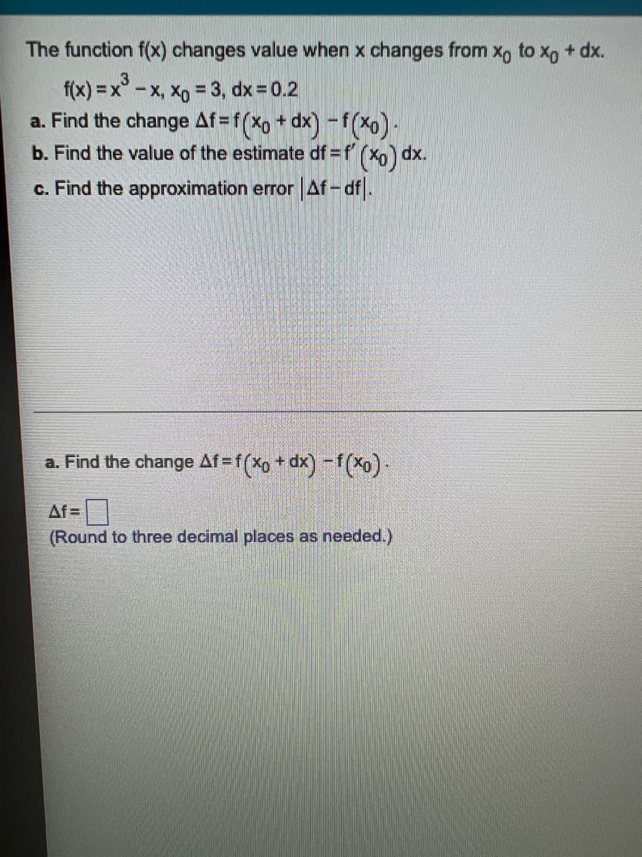 The function f(x) changes value when x changes from xo to xo + dx.
3
f(x) = x - x, xo = 3, dx = 0.2
a. Find the change Af=f(xo + dx) -f(xo).
b. Find the value of the estimate df = f'(x) dx.
c. Find the approximation error | Af-df.
a. Find the change Af=f(xo + dx) -f(xo).
Af=
(Round to three decimal places as needed.)