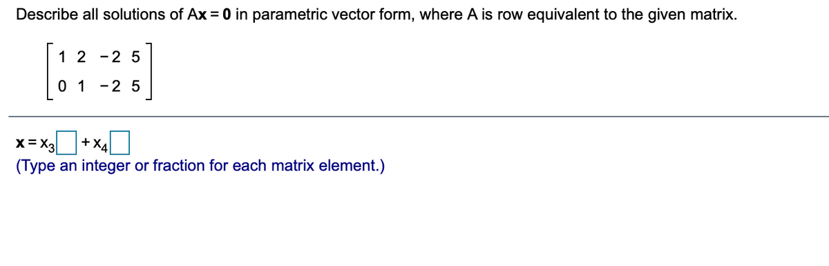 Describe all solutions of Ax = 0 in parametric vector form, where A is row equivalent to the given matrix.
1 2
-2 5
0 1
-2 5
x=x,+x
+XA
(Type an integer or fraction for each matrix element.)
