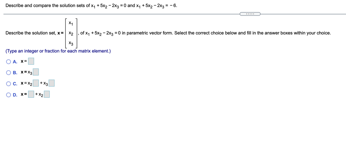 Describe and compare the solution sets of x, + 5x2 - 2x3 = 0 and x1 + 5x2 – 2x3 = - 6.
.....
X1
Describe the solution set, x= X2
of x, + 5x, - 2x3 = 0 in parametric vector form. Select the correct choice below and fill in the answer boxes within your choice.
X3
(Type an integer or fraction for each matrix element.)
O A. x=
O B. X=X3|
OC. x=X2
+ X3
O D. x=
+ X2
