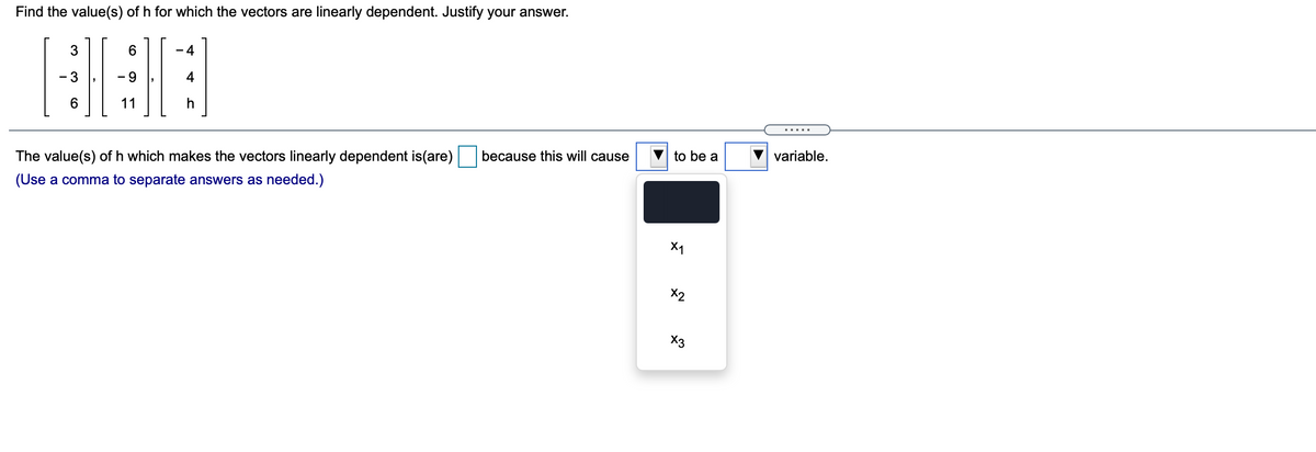 Find the value(s) of h for which the vectors are linearly dependent. Justify your answer.
6.
- 4
- 3
4
6.
11
h
.....
because this will cause
to be a
variable.
The value(s) of h which makes the vectors linearly dependent is(are)
(Use a comma to separate answers as needed.)
X1
X2
X3
