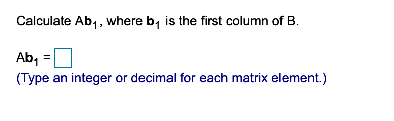 **Instruction: Matrix Multiplication**

Calculate \( Ab_1 \), where \( b_1 \) is the first column of matrix \( B \).

\[ Ab_1 = \boxed{} \]

*(Type an integer or decimal for each matrix element.)*

---

**Explanation:**

To solve this problem, you need to perform matrix multiplication where \( A \) is a given matrix and \( b_1 \) is the first column vector of matrix \( B \). Each element of the resulting vector is obtained by taking the dot product of each row of matrix \( A \) with the column vector \( b_1 \). Ensure to fill the box with appropriate numerical values for each matrix element as required.