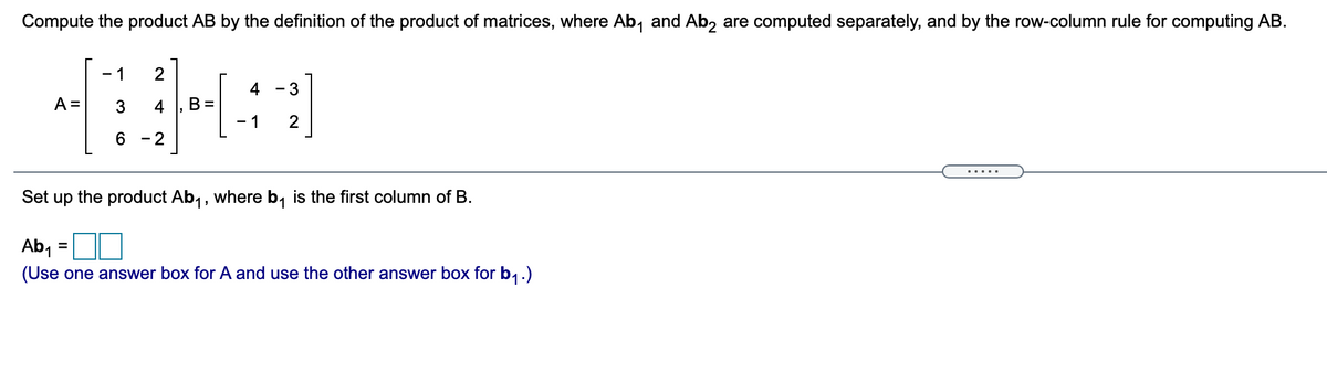 Compute the product \( AB \) by the definition of the product of matrices, where \( Ab_1 \) and \( Ab_2 \) are computed separately, and by the row-column rule for computing \( AB \).

\[ A = 
\begin{bmatrix} 
-1 & 2 \\ 
3 & 4 \\ 
6 & -2 
\end{bmatrix}, \quad 
B = 
\begin{bmatrix} 
4 & -3 \\ 
-1 & 2 
\end{bmatrix} 
\]

Set up the product \( Ab_1 \), where \( b_1 \) is the first column of \( B \).

\[ Ab_1 = \begin{bmatrix}
\Box \\
\Box \\
\Box
\end{bmatrix} \]

(Use one answer box for \( A \) and use the other answer box for \( b_1 \).)