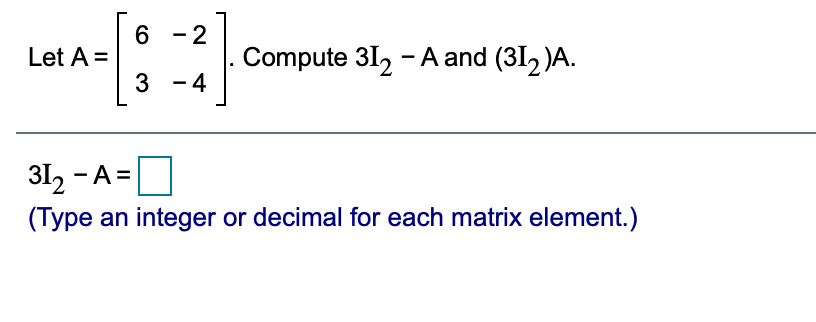 Let \( A = \begin{bmatrix} 6 & -2 \\ 3 & -4 \end{bmatrix} \). Compute \( 3I_2 - A \) and \( (3I_2)A \).

\[ 
3I_2 - A = \boxed{\phantom{\begin{bmatrix} \end{bmatrix}}}
\]

(Type an integer or decimal for each matrix element.)