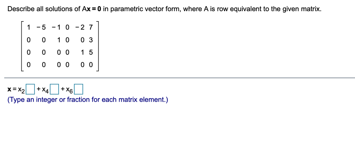 ### Educational Content: Solving Homogeneous Systems in Parametric Vector Form

In this section, we explore how to describe all solutions of the equation \( Ax = 0 \) in parametric vector form, where matrix \( A \) is row equivalent to the matrix provided below:

\[
\begin{bmatrix}
1 & -5 & -1 & 0 & -2 & 7 \\
0 & 0 & 1 & 0 & 0 & 3 \\
0 & 0 & 0 & 0 & 1 & 5 \\
0 & 0 & 0 & 0 & 0 & 0 \\
\end{bmatrix}
\]

The task is to express the solution vector \( x \) in terms of the free variables \( x_2, x_4,\) and \( x_6 \).

### Solution:

The solution vector \( x \) can be described as:

\[
x = x_2
\begin{bmatrix}
\text{blank} \\
\text{blank} \\
\text{blank} \\
\text{blank} \\
\text{blank} \\
\text{blank} \\
\end{bmatrix}
+ x_4
\begin{bmatrix}
\text{blank} \\
\text{blank} \\
\text{blank} \\
\text{blank} \\
\text{blank} \\
\text{blank} \\
\end{bmatrix}
+ x_6
\begin{bmatrix}
\text{blank} \\
\text{blank} \\
\text{blank} \\
\text{blank} \\
\text{blank} \\
\text{blank} \\
\end{bmatrix}
\]

Complete the solution by filling in each blank with the appropriate integer or fraction as required.

*Note: The solution encourages students to analyze the row-reduced form of the matrix and recognize the leading and free variables to express the solution in parametric form.*