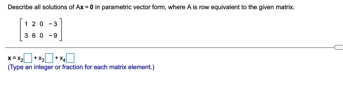 Describe all solutions of Ax = 0 in parametric vector form, where A is row equivalent to the given matrix.
[:::)
1 2 0
- 3
3 6 0
- 9
x=x+x+xO
X= X2
+ X3
+X4
(Type an integer or fraction for each matrix element.)
