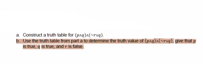 a. Construct a truth table for (paq)a(~rvq).
b. Use the truth table from part a to determine the truth value of (paq)a(~rvq), give that p
is true, q is true, and r is false.
